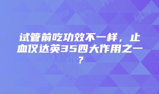 试管前吃功效不一样,止血仅达英35四大作用之一?