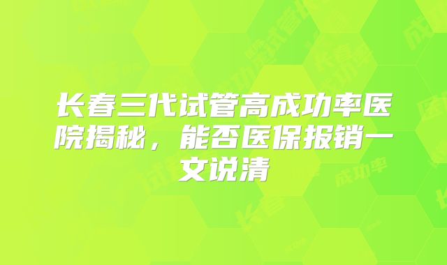 长春三代试管高成功率医院揭秘,能否医保报销一文说清