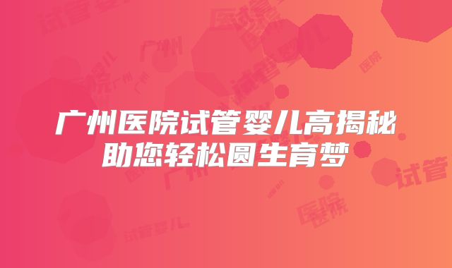 广州医院试管婴儿高揭秘助您轻松圆生育梦