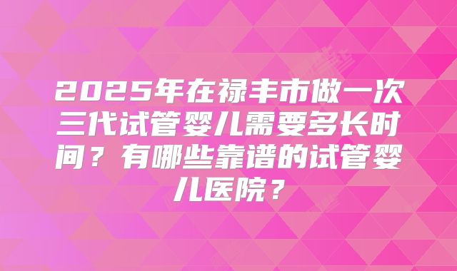 2025年在禄丰市做一次三代试管婴儿需要多长时间?有哪些靠谱的试管婴儿医院?