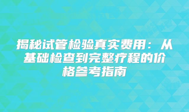 揭秘试管检验真实费用:从基础检查到完整疗程的价格参考指南