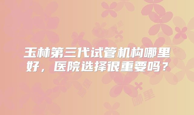 玉林第三代试管机构哪里好,医院选择很重要吗?