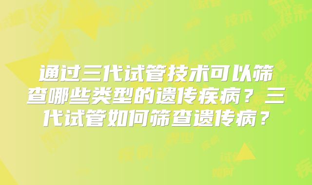 通过三代试管技术可以筛查哪些类型的遗传疾病?三代试管如何筛查遗传病?
