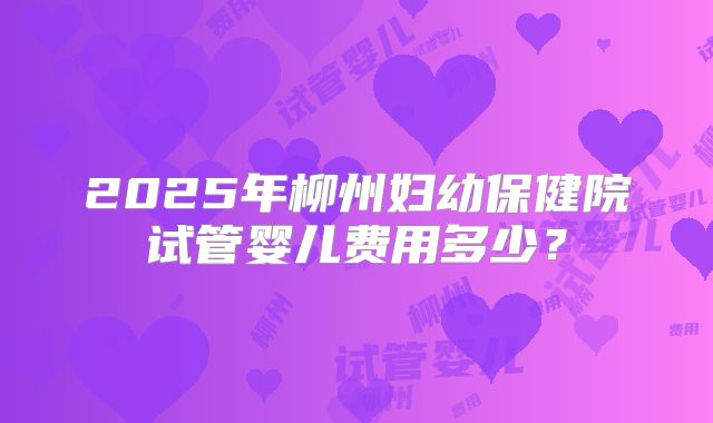 2025年柳州妇幼保健院试管婴儿费用多少？