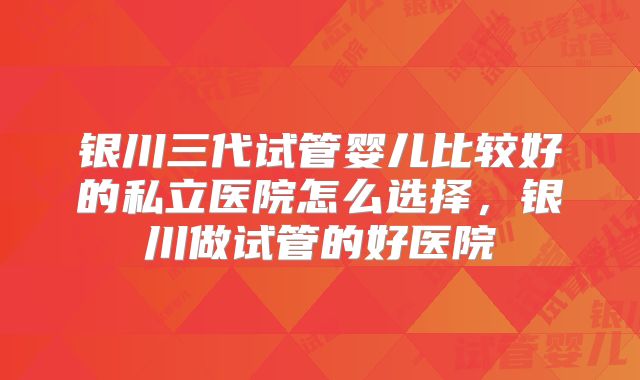 银川三代试管婴儿比较好的私立医院怎么选择,银川做试管的好医院
