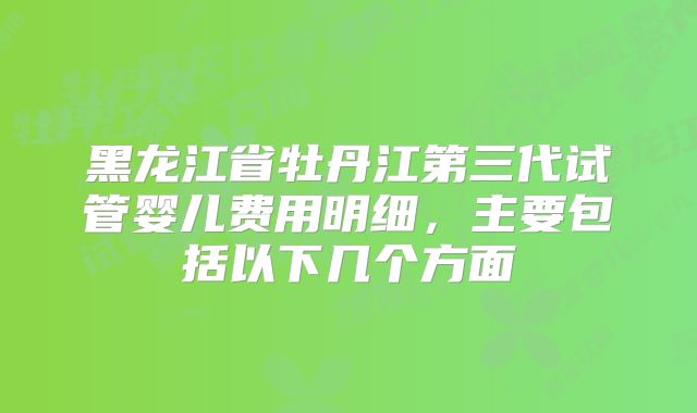 黑龙江省牡丹江第三代试管婴儿费用明细，主要包括以下几个方面