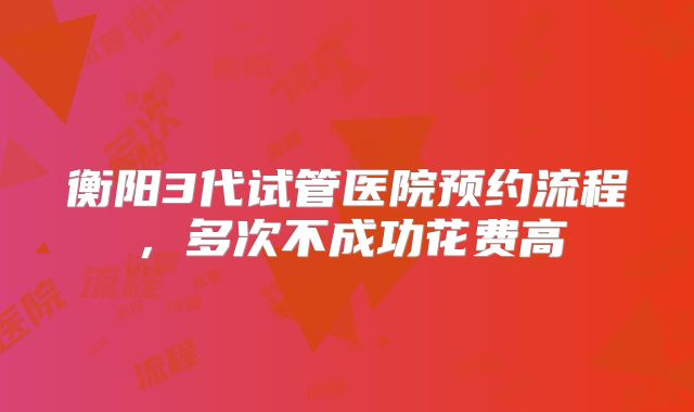 衡阳3代试管医院预约流程,多次不成功花费高