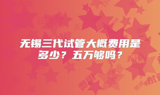 无锡三代试管大概费用是多少?五万够吗?