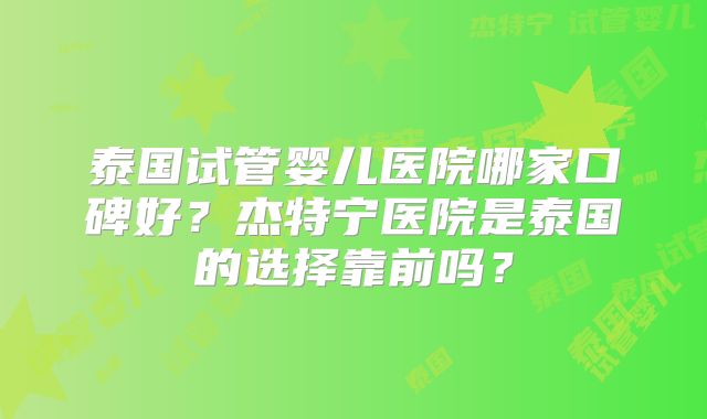 泰国试管婴儿医院哪家口碑好?杰特宁医院是泰国的选择靠前吗?