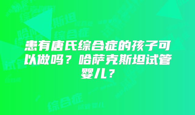 患有唐氏综合症的孩子可以做吗?哈萨克斯坦试管婴儿?