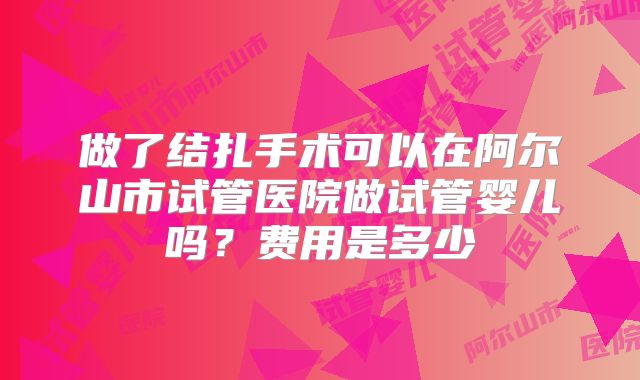 做了结扎手术可以在阿尔山市试管医院做试管婴儿吗？费用是多少