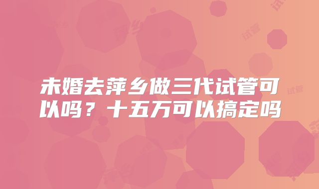 未婚去萍乡做三代试管可以吗?十五万可以搞定吗