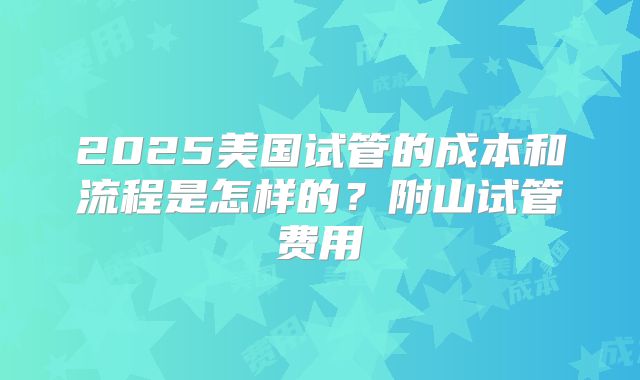 2025美国试管的成本和流程是怎样的?附山试管费用