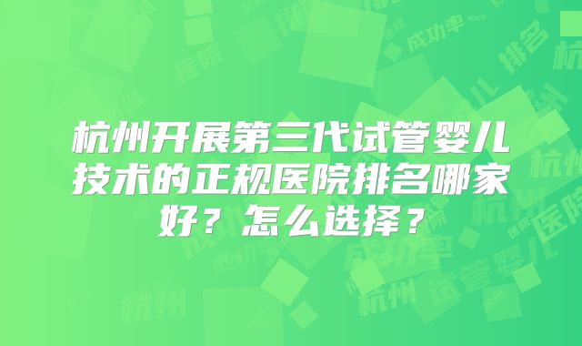 杭州开展第三代试管婴儿技术的正规医院排名哪家好?怎么选择?