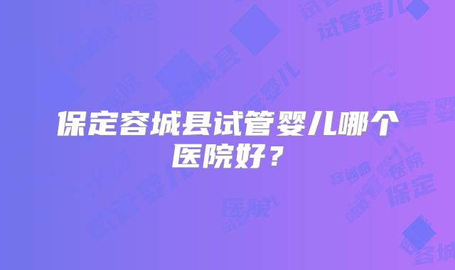 保定容城县试管婴儿哪个医院好?