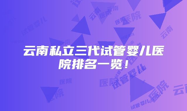 云南私立三代试管婴儿医院排名一览!