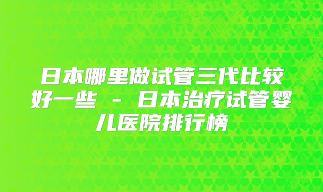 日本哪里做试管三代比较好一些 - 日本治疗试管婴儿医院排行榜