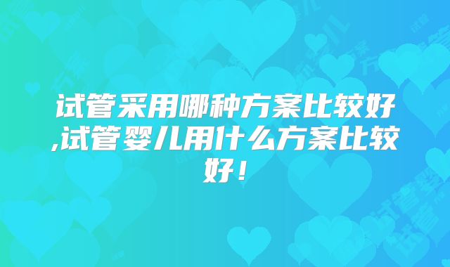 试管采用哪种方案比较好,试管婴儿用什么方案比较好!