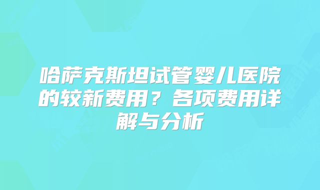 哈萨克斯坦试管婴儿医院的较新费用？各项费用详解与分析