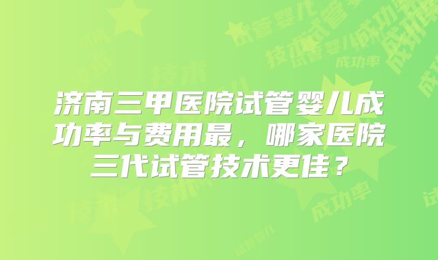 济南三甲医院试管婴儿成功率与费用最,哪家医院三代试管技术更佳?