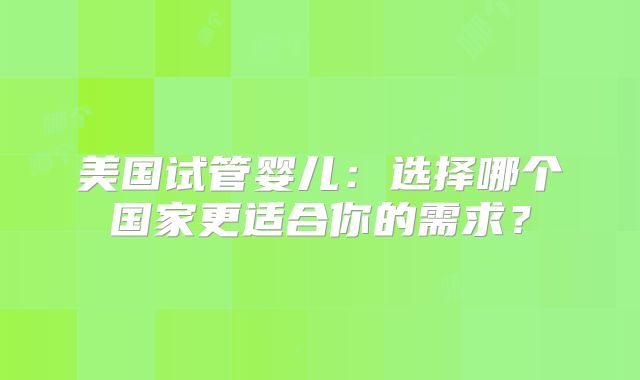 美国试管婴儿：选择哪个国家更适合你的需求？