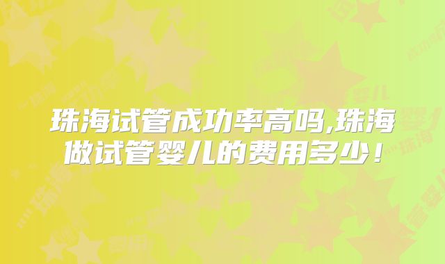 珠海试管成功率高吗,珠海做试管婴儿的费用多少!