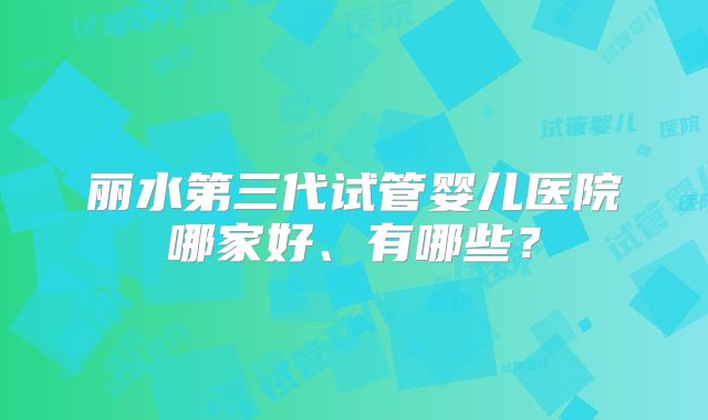 丽水第三代试管婴儿医院哪家好、有哪些？