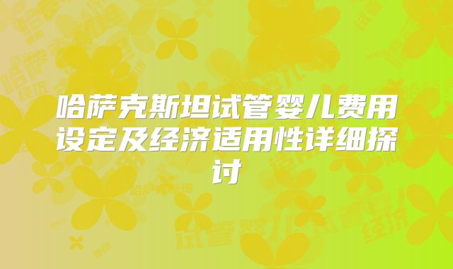 哈萨克斯坦试管婴儿费用设定及经济适用性详细探讨