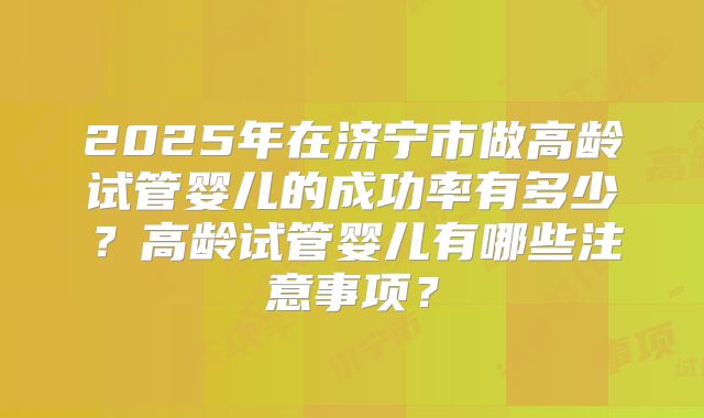 2025年在济宁市做高龄试管婴儿的成功率有多少?高龄试管婴儿有哪些注意事项?