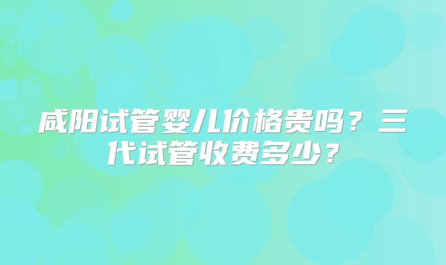 咸阳试管婴儿价格贵吗?三代试管收费多少?