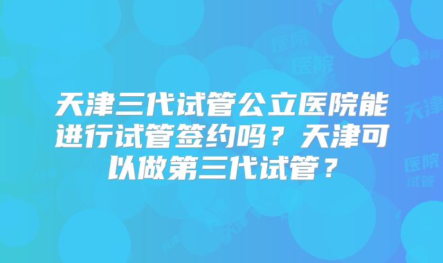 天津三代试管公立医院能进行试管签约吗？天津可以做第三代试管？