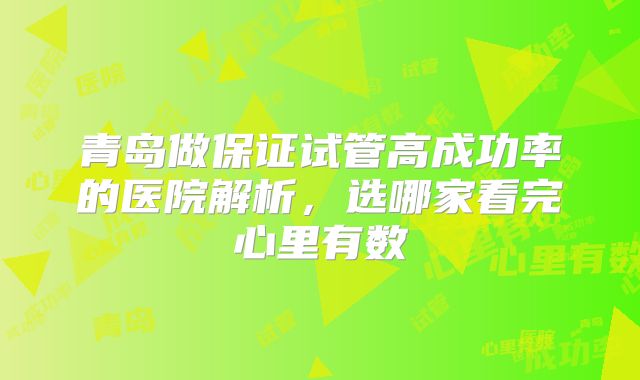青岛做保证试管高成功率的医院解析,选哪家看完心里有数