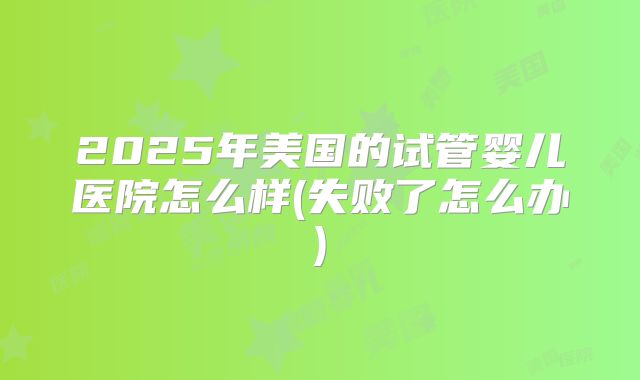 2025年美国的试管婴儿医院怎么样(失败了怎么办)