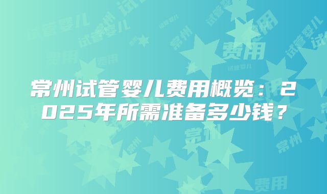 常州试管婴儿费用概览：2025年所需准备多少钱？