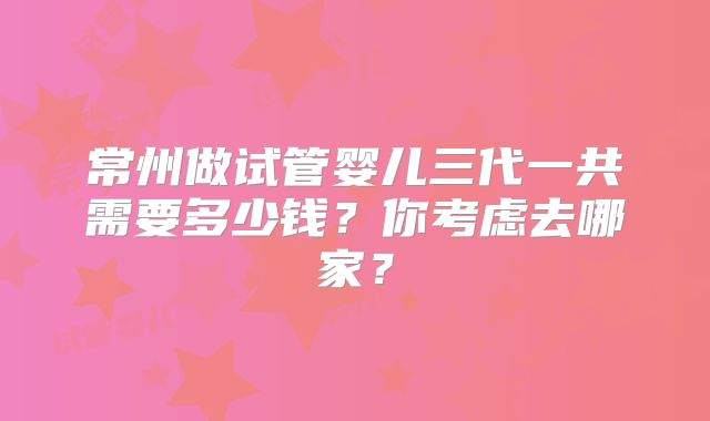 常州做试管婴儿三代一共需要多少钱?你考虑去哪家?