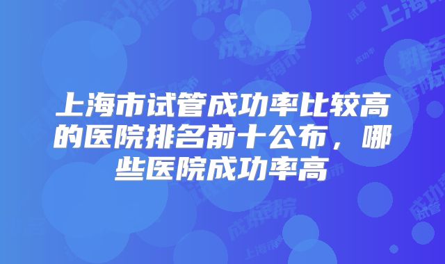 上海市试管成功率比较高的医院排名前十公布,哪些医院成功率高