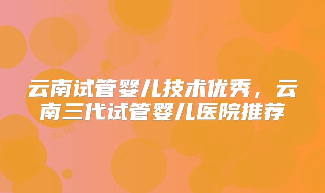 云南试管婴儿技术优秀,云南三代试管婴儿医院推荐
