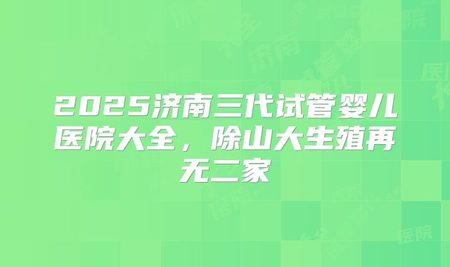 2025济南三代试管婴儿医院大全,除山大生殖再无二家