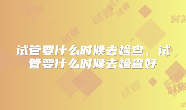 试管要什么时候去检查,试管要什么时候去检查好