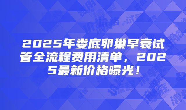 2025年娄底卵巢早衰试管全流程费用清单，2025最新价格曝光！