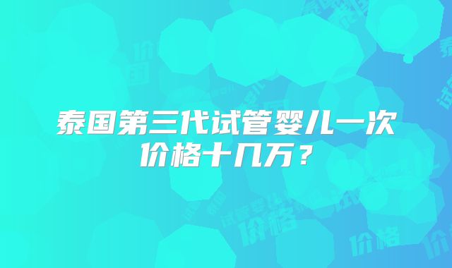 泰国第三代试管婴儿一次价格十几万?