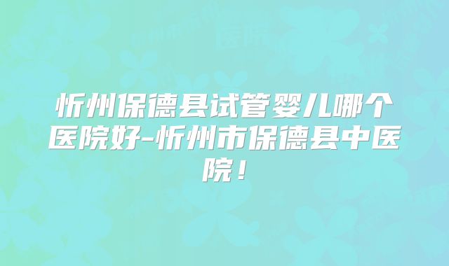 忻州保德县试管婴儿哪个医院好-忻州市保德县中医院！