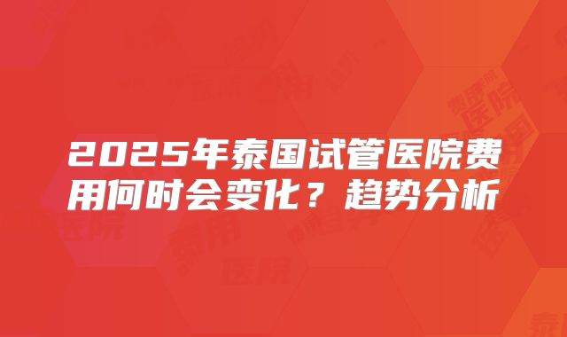 2025年泰国试管医院费用何时会变化?趋势分析