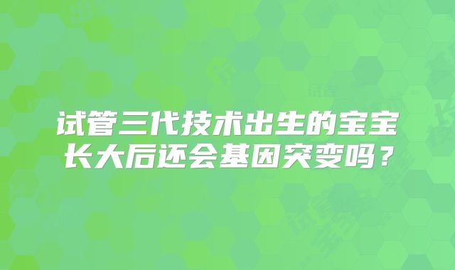 试管三代技术出生的宝宝长大后还会基因突变吗?