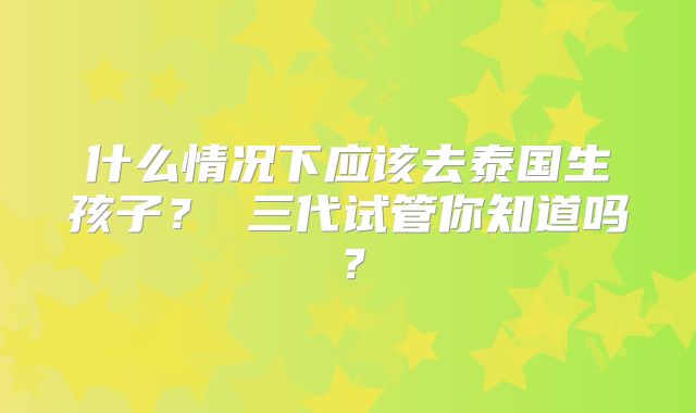 什么情况下应该去泰国生孩子? 三代试管你知道吗?