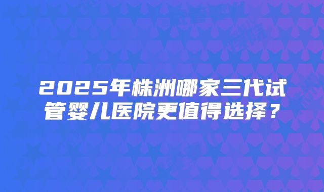 2025年株洲哪家三代试管婴儿医院更值得选择?