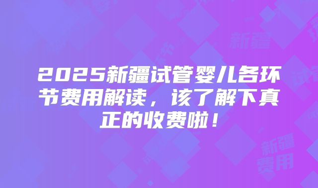 2025新疆试管婴儿各环节费用解读，该了解下真正的收费啦！