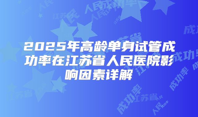 2025年高龄单身试管成功率在江苏省人民医院影响因素详解