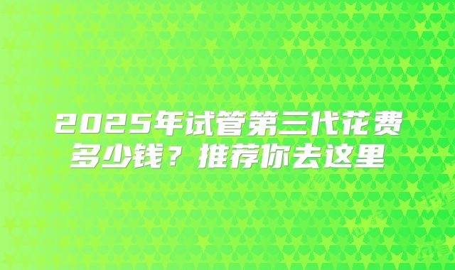 2025年试管第三代花费多少钱?推荐你去这里
