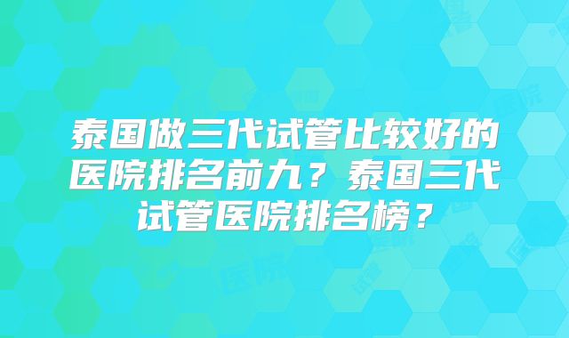 泰国做三代试管比较好的医院排名前九?泰国三代试管医院排名榜?